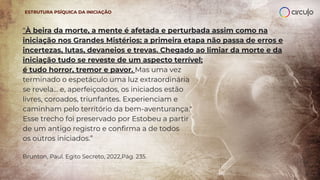 “À beira da morte, a mente é afetada e perturbada assim como na
iniciação nos Grandes Mistérios; a primeira etapa não passa de erros e
incertezas, lutas, devaneios e trevas. Chegado ao limiar da morte e da
iniciação tudo se reveste de um aspecto terrível;
é tudo horror, tremor e pavor. Mas uma vez
terminado o espetáculo uma luz extraordinária
se revela... e, aperfeiçoados, os iniciados estão
livres, coroados, triunfantes. Experienciam e
caminham pelo território da bem-aventurança."
Esse trecho foi preservado por Estobeu a partir
de um antigo registro e conﬁrma a de todos
os outros iniciados.”
Brunton, Paul. Egito Secreto, 2022,Pág. 235.
ESTRUTURA PSÍQUICA DA INICIAÇÃO
 