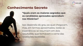 “Quais eram os maiores segredos que
os candidatos aprovados aprendiam
nos Mistérios?
Isso dependia do grau ao qual chegavam,
mas, em termos aproximados, todas as
experiências se resumiam em dois
resultados, que formavam o cerne das
revelações recebidas.
Conhecimento Secreto
 