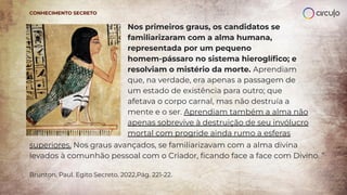 Nos primeiros graus, os candidatos se
familiarizaram com a alma humana,
representada por um pequeno
homem-pássaro no sistema hieroglíﬁco; e
resolviam o mistério da morte. Aprendiam
que, na verdade, era apenas a passagem de
um estado de existência para outro; que
afetava o corpo carnal, mas não destruía a
mente e o ser. Aprendiam também a alma não
apenas sobrevive à destruição de seu invólucro
mortal com progride ainda rumo a esferas
CONHECIMENTO SECRETO
superiores. Nos graus avançados, se familiarizavam com a alma divina
levados à comunhão pessoal com o Criador, ﬁcando face a face com Divino. ”
Brunton, Paul. Egito Secreto, 2022,Pág. 221-22.
 