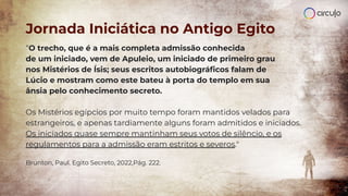 “O trecho, que é a mais completa admissão conhecida
de um iniciado, vem de Apuleio, um iniciado de primeiro grau
nos Mistérios de Ísis; seus escritos autobiográﬁcos falam de
Lúcio e mostram como este bateu à porta do templo em sua
ânsia pelo conhecimento secreto.
Os Mistérios egípcios por muito tempo foram mantidos velados para
estrangeiros, e apenas tardiamente alguns foram admitidos e iniciados.
Os iniciados quase sempre mantinham seus votos de silêncio, e os
regulamentos para a admissão eram estritos e severos."
Brunton, Paul. Egito Secreto, 2022,Pág. 222.
Jornada Iniciática no Antigo Egito
 