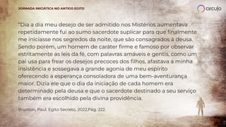 “Dia a dia meu desejo de ser admitido nos Mistérios aumentava
repetidamente fui ao sumo sacerdote suplicar para que ﬁnalmente
me iniciasse nos segredos da noite, que são consagrados à deusa.
Sendo porém, um homem de caráter ﬁrme e famoso por observar
estritamente as leis da fé, com palavras amáveis e gentis, como um
pai usa para frear os desejos precoces dos ﬁlhos, afastava a minha
insistência e sossegava a grande agonia de meu espírito
oferecendo a esperança consoladora de uma bem-aventurança
maior. Dizia ele que o dia da iniciação de cada homem era
determinado pela deusa e que o sacerdote destinado a seu serviço
também era escolhido pela divina providência.
Brunton, Paul. Egito Secreto, 2022,Pág. 222.
JORNADA INICIÁTICA NO ANTIGO EGITO
 