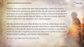 "Pediu-me que esperasse por esse propósito, como os outros,
com reverente paciência, advertindo-me de que era meu dever
precaver-me com toda minha alma contra a excessiva avidez e a
petulância, evitando ambas as falhas, e não me atrasar quando
convocado nem me apressar sem necessidade.”
"Então, colocando sua mão direita na minha, o bondoso ancião
me conduziu à entrada do grande santuário e, após solenemente
celebrar o serviço de abertura dos portões e realizar o sacrifício
matinal, trouxe a lugares ocultos no santuário certos livros, cujos
títulos foram grafado com letras indecifráveis.
Brunton, Paul. Egito Secreto, 2022,Pág. 223.
JORNADA INICIÁTICA NO ANTIGO EGITO
 