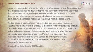 Levou-me então de volta ao templo e, tendo passado mais da metade do
dia, me pôs aos pés da deusa; depois me conﬁdenciou certos segredos
demasiadamente sagrados para serem revelados, ordenou-me que
durante dez dias consecutivos me abstivesse de todos os prazeres
de mesa, não comesse nada que fosse vivo nem bebesse vinho.
"Todos esses preceitos foram observados por mim com reverente
abstinência e, ﬁnalmente, chegou o dia de minha consagração à deusa.
Os descia a oeste, trazendo a noite, quando eis que me vi rodeado de
todos lados por santos iniciados, cada qual após o antigo rito me
honrando com diversos presentes. Por último, todos os não
iniciados foram excluídos, uma túnica de linho jamais usada
antes foi posta em mim, e o sacerdote levou-me pela mão
ao coração do santuário.
Brunton, Paul. Egito Secreto, 2022,Pág. 224.
JORNADA INICIÁTICA NO ANTIGO EGITO
 