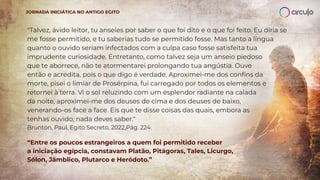 "Talvez, ávido leitor, tu anseies por saber o que foi dito e o que foi feito. Eu diria se
me fosse permitido, e tu saberias tudo se permitido fosse. Mas tanto a língua
quanto o ouvido seriam infectados com a culpa caso fosse satisfeita tua
imprudente curiosidade. Entretanto, como talvez seja um anseio piedoso
que te aborrece, não te atormentarei prolongando tua angústia. Ouve
então e acredita, pois o que digo é verdade. Aproximei-me dos conﬁns da
morte, pisei o limiar de Prosérpina, fui carregado por todos os elementos e
retornei à terra. Vi o sol reluzindo com um esplendor radiante na calada
da noite, aproximei-me dos deuses de cima e dos deuses de baixo,
venerando-os face a face. Eis que te disse coisas das quais, embora as
tenhas ouvido, nada deves saber."
Brunton, Paul. Egito Secreto, 2022,Pág. 224.
“Entre os poucos estrangeiros a quem foi permitido receber
a iniciação egípcia, constavam Platão, Pitágoras, Tales, Licurgo,
Sólon, Jâmblico, Plutarco e Heródoto.”
JORNADA INICIÁTICA NO ANTIGO EGITO
 