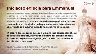 “Aqueles grandes mestres da Antiguidade foram, então, compelidos a
recolher o acervo de suas tradições e de suas lembranças no ambiente
reservado dos templos, mediante os mais terríveis compromissos dos
iniciados nos seus mistérios. Os conhecimentos profundos ﬁcaram
circunscritos ao círculo dos mais graduados sacerdotes da época,
observando-se o máximo cuidado no problema da iniciação.”
“A própria Grécia, que aí buscou a alma de suas concepções cheias
de poesia e de beleza, através da iniciativa dos seus ﬁlhos mais
eminentes, no passado longínquo, não recebeu toda a verdade
das ciências misteriosas.”
Xavier, Francisco Cândido / Emmanuel. A Caminho da Luz.
Federação Espírita Brasileira, Brasília, 2016, p. 36.
Iniciação egípcia para Emmanuel
 