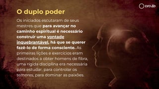 Os iniciados escutaram de seus
mestres que para avançar no
caminho espiritual é necessário
construir uma vontade
inquebrantável, há que se querer
fazê-lo de forma consciente. As
primeiras lições e exercícios eram
destinados a obter homens de ﬁbra,
uma rígida disciplina era necessária
para estudar, para controlar os
temores, para dominar as paixões.
O duplo poder
 