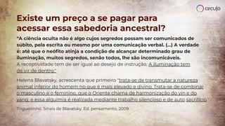 Existe um preço a se pagar para
acessar essa sabedoria ancestral?
“A ciência oculta não é algo cujos segredos possam ser comunicados de
súbito, pela escrita ou mesmo por uma comunicação verbal. (...) A verdade
é: até que o neóﬁto atinja a condição de alcançar determinado grau de
iluminação, muitos segredos, senão todos, lhe são incomunicáveis.
A receptividade tem de ser igual ao desejo de instrução. A iluminação tem
de vir de dentro."
Helena Blavatsky, acrescenta que primeiro "trata-se de transmutar a natureza
animal inferior do homem no que é mais elevado e divino. Trata-se de combinar
o masculino e o feminino, que o Oriente chama de harmonização do yin e do
yang; e essa alquimia é realizada mediante trabalho silencioso e de auto sacrifício."
Trigueirinho. Sinais de Blavatsky. Ed. pensamento, 2009.
 