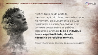EXISTE UM PREÇO A SE PAGAR PARA ACESSAR ESSA SABEDORIA ANCESTRAL?
“Enﬁm, trata-se da perfeita
harmonização do divino com o humano
no homem, do ajustamento de suas
qualidades e aspirações divinas e do
controle destas sobre as paixões
terrestres e animais. E, se o indivíduo
busca espiritualidade, ele não
necessita de religiões formais."
Trigueirinho. Sinais de Blavatsky. Ed. pensamento, 2009.
 