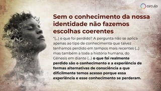 Sem o conhecimento da nossa
identidade não fazemos
escolhas coerentes
“(...) o que foi perdido? A pergunta não se aplica
apenas ao tipo de conhecimento que talvez
tenhamos perdido em tempos mais recentes (...)
mas também a toda a história humana, do
Gênesis em diante (...) o que foi realmente
perdido são o conhecimento e a experiência de
formas alternativas de consciência a que
diﬁcilmente temos acesso porque essa
experiência e esse conhecimento se perderam.
 