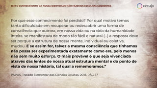 SEM O CONHECIMENTO DA NOSSA IDENTIDADE NÃO FAZEMOS ESCOLHAS COERENTES
Por que esse conhecimento foi perdido? Por qual motivo temos
tanta diﬁculdade em recuperar ou redescobrir uma forma de
consciência que outrora, em nossa vida ou na vida da humanidade
inteira, se manifestava de modo tão fácil e natural (...) a resposta deve
ser porque a estrutura de nossa mente, individual ou coletiva,
mudou. E se assim for, talvez a mesma consciência que tínhamos
não possa ser experimentada exatamente como era, pelo menos
não sem muito esforço. O mais provável é que seja vivenciada
através das lentes de nossa atual estrutura mental e do ponto de
vista de nossa história, tal qual a rememoramos.”
PAPUS. Tratado Elementar das Ciências Ocultas, 2018, PÁG. 17.
 