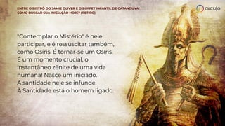 ENTRE O BISTRÔ DO JAMIE OLIVER E O BUFFET INFANTIL DE CATANDUVA:
COMO BUSCAR SUA INICIAÇÃO HOJE? (RETIRO)
"Contemplar o Mistério" é nele
participar, e é ressuscitar também,
como Osíris. É tornar-se um Osíris.
É um momento crucial, o
instantâneo zênite de uma vida
humana! Nasce um iniciado.
A santidade nele se infunde.
À Santidade está o homem ligado.
 