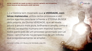 (...) a história tem mostrado que a VERDADE, com
letras maiúsculas, utiliza certos processos e até
certos agentes para levar à frente a ETERNA BUSCA
dela própria, da Divina VERDADE, que se revela
pouco a pouco mais pura, brilhante e ampla, como o
Inﬁnito, ao espírito humano em marcha! Somos
todos partícipes de um processo governado por Lei
Maior, caminhando na perspectiva de um Inﬁnito
que progressivamente se amplia!...
General Uchôa, Um Busca da Verdade, pág 251.
ENTRE O BISTRÔ DO JAMIE OLIVER E O BUFFET INFANTIL DE CATANDUVA:
COMO BUSCAR SUA INICIAÇÃO HOJE? (RETIRO)
 