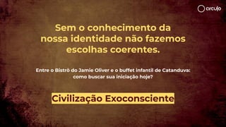 Sem o conhecimento da
nossa identidade não fazemos
escolhas coerentes.
Entre o Bistrô do Jamie Oliver e o buffet infantil de Catanduva:
como buscar sua iniciação hoje?
Civilização Exoconsciente
 