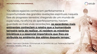 “Os sábios egípcios conheciam perfeitamente a
inoportunidade das grandes revelações espirituais naquela
fase do progresso terrestre; chegando de um mundo de
cujas lutas, na oﬁcina do aperfeiçoamento, haviam
guardado as mais vivas recordações, os sacerdotes mais
eminentes conheciam o roteiro que a humanidade
terrestre teria de realizar. Aí residem os mistérios
iniciáticos e a essencial importância que lhes era
atribuída no ambiente dos sábios daquele tempo.”
Xavier, Francisco Cândido / Emmanuel. A Caminho da Luz. Federação Espírita
Brasileira, Brasília, 2016, p. 36.
INICIAÇÃO EGÍPCIA PARA EMMANUEL
 