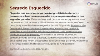 “Aqueles que eram iniciados nos Antigos Mistérios faziam o
juramento solene de nunca revelar o que se passava dentro das
sagradas paredes. Deve ser lembrado, em todo caso, que a cada ano
poucos eram iniciados nos Mistérios- consequentemente, o número de
pessoas que conheciam os segredos jamais foi grande. Portanto, tão
ﬁelmente foi mantido esse juramento que nenhuma revelação
completa e conﬁável dos Mistérios jamais foi dada ao mundo por
nenhum autor do passado. No entanto, as breves alusões, os
comentários de autores clássicos, as frases ocasionais e as inscrições
entalhadas que foram descobertas são suﬁcientes para vislumbrarmos
a natureza dessas misteriosas instituições da Antiguidade.”
Brunton, Paul. Egito Secreto, 2022,Pág. 234.
Segredo Esquecido
 