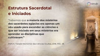 Estrutura Sacerdotal
e Iniciados
“Sabemos que a maioria dos mistérios
dos sacerdotes egípcios era apenas um
véu usado para esconder as ciências e
que ser iniciado em seus mistérios era
aprender as disciplinas que
cultivavam.”
PAPUS. Tratado Elementar das Ciências Ocultas, 2018, PÁG. 28.
 