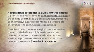 A organização sacerdotal se dividia em três grupos:
O primeiro se encarregava do conhecimento veriﬁcado e
era dirigido pelo mais sábio dos sacerdotes, o segundo
se encarregava da arte e dos rituais, e o terceiro era
encarregado da administração dos templos.
O conhecimento no mundo egípcio era transmitido
com exclusividade aos iniciados da escola, que
demonstravam com provas de atitudes perante
a vida, que podiam receber sabedoria e não fazer
mau uso da mesma. A revelação é o verbo.
ESTRUTURA SACERDOTAL E INICIADOS
 