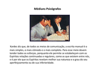 Médiuns Psicógrafos
Kardec diz que, de todos os meios de comunicação, a escrita manual é o
mais simples, o mais cômodo e o mais completo. Para esse meio devem
tender todos os esforços, porquanto ele permite se estabeleçam com os
Espíritos relações continuadas e regulares, como as que existem entre nós,
e é por ele que os Espíritos revelam melhor sua natureza e o grau do seu
aperfeiçoamento ou de sua inferioridade.
 