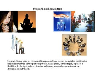 Praticando a mediunidade
Em espiritismo, usamos certas práticas para cultivar nossas faculdades espirituais e
nos relacionarmos com o plano espiritual. Ex.: a prece, a meditação, o passe, a
fluidificação da água, o intercâmbio mediúnico, as reuniões de estudo e de
divulgação doutrinária.
 