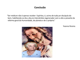 Conclusão
“Ser médium não é apenas receber Espíritos, é, acima de tudo,ser discípulo do
bem, habilitando-se dia a dia,no intercâmbio regenerador com o alto a proveito da
reforma geral da Humanidade, do planeta e de si próprio.”
Yvonne Pereira
 