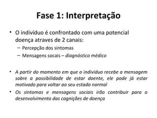 Fase 1: Interpretação
• O indivíduo é confrontado com uma potencial
doença atraves de 2 canais:
– Percepção dos sintomas
– Mensagens socais – diagnóstico médico
• A partir do momento em que o individuo recebe a mensagem
sobre a possibilidade de estar doente, ele pode já estar
motivado para voltar ao seu estado normal
• Os sintomas e mensagens sociais irão contribuir para o
desenvolvimento das cognições de doença
 