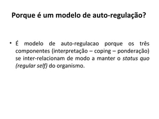 Porque é um modelo de auto-regulação?
• É modelo de auto-regulacao porque os três
componentes (interpretação – coping – ponderação)
se inter-relacionam de modo a manter o status quo
(regular self) do organismo.
 