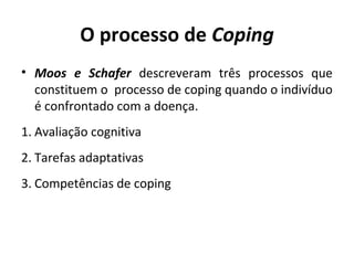 O processo de Coping
• Moos e Schafer descreveram três processos que
constituem o processo de coping quando o indivíduo
é confrontado com a doença.
1. Avaliação cognitiva
2. Tarefas adaptativas
3. Competências de coping
 