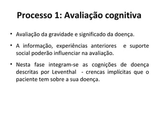 Processo 1: Avaliação cognitiva
• Avaliação da gravidade e significado da doença.
• A informação, experiências anteriores e suporte
social poderão influenciar na avaliação.
• Nesta fase integram-se as cognições de doença
descritas por Leventhal - crencas implícitas que o
paciente tem sobre a sua doença.
 