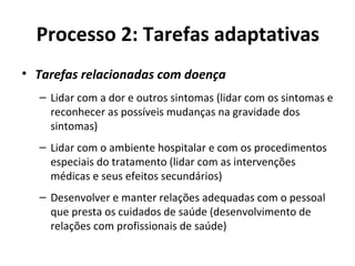 Processo 2: Tarefas adaptativas
• Tarefas relacionadas com doença
– Lidar com a dor e outros sintomas (lidar com os sintomas e
reconhecer as possíveis mudanças na gravidade dos
sintomas)
– Lidar com o ambiente hospitalar e com os procedimentos
especiais do tratamento (lidar com as intervenções
médicas e seus efeitos secundários)
– Desenvolver e manter relações adequadas com o pessoal
que presta os cuidados de saúde (desenvolvimento de
relações com profissionais de saúde)
 