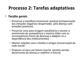 Processo 2: Tarefas adaptativas
• Tarefas gerais:
– Preservar o equilíbrio emocional razoável (compensação
das emoções negativas despertadas pela doença com
emoções positivas)
– Preservar uma auto-imagem satisfatória e manter o
sentimento de competência e mestria (lidar com as
consequências fisicas da doençaa e adaptar-se a
dependência dos medicamentos)
– Manter relações com a família e amigos (conservação da
rede social)
– Preparar-se para um futuro incerto (aceitar perdas
decorrentes da doença e redefinir o futuro)
 