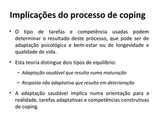Implicações do processo de coping
• O tipo de tarefas e competência usadas podem
determinar o resultado deste processo, que pode ser de
adaptação psicológica e bem-estar ou de longevidade e
qualidade de vida.
• Esta teoria distingue dois tipos de equilíbrio:
– Adaptação saudável que resulta numa maturação
– Resposta não adaptativa que resulta em deterioração
• A adaptação saudável implica numa orientação para a
realidade, tarefas adaptativas e competências construtivas
de coping.
 