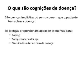 O que são cognições de doença?
São crenças implícitas do senso comum que o paciente
tem sobre a doença.
As crenças proporcionam apoio de esquemas para:
• Coping
• Compreender a doença
• Os cuidados a ter no caso de doença.
 