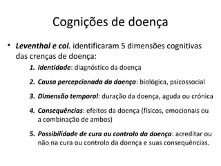 Cognições de doença
• Leventhal e col. identificaram 5 dimensões cognitivas
das crenças de doença:
1. Identidade: diagnóstico da doença
2. Causa percepcionada da doença: biológica, psicossocial
3. Dimensão temporal: duração da doença, aguda ou crónica
4. Consequências: efeitos da doença (físicos, emocionais ou
a combinação de ambos)
5. Possibilidade de cura ou controlo da doença: acreditar ou
não na cura ou controlo da doença e suas consequências.
 