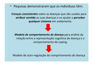 • Pequisas demonstraram que os indivíduos têm:
Crenças consistentes sobre as doenças que são usadas para
atribuir sentido as suas doenças e os ajudar a perceber
qualquer sintoma em andamento.
Modelo de comportamento de doença para análise da
relação entre a representação cognitiva de doença e o
comportamento de coping.
Modelo de auto-regulação do comportamento de doença
 