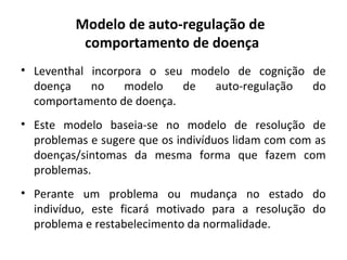 Modelo de auto-regulação de
comportamento de doença
• Leventhal incorpora o seu modelo de cognição de
doença no modelo de auto-regulação do
comportamento de doença.
• Este modelo baseia-se no modelo de resolução de
problemas e sugere que os indivíduos lidam com com as
doenças/sintomas da mesma forma que fazem com
problemas.
• Perante um problema ou mudança no estado do
indivíduo, este ficará motivado para a resolução do
problema e restabelecimento da normalidade.
 