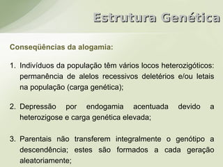 Estrutura Genética

Conseqüências da alogamia:

1. Indivíduos da população têm vários locos heterozigóticos:
   permanência de alelos recessivos deletérios e/ou letais
   na população (carga genética);

2. Depressão por endogamia acentuada             devido   a
   heterozigose e carga genética elevada;

3. Parentais não transferem integralmente o genótipo a
   descendência; estes são formados a cada geração
   aleatoriamente;
 