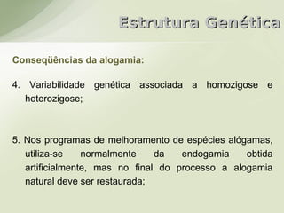 Estrutura Genética

Conseqüências da alogamia:

4. Variabilidade genética associada a homozigose e
   heterozigose;



5. Nos programas de melhoramento de espécies alógamas,
   utiliza-se    normalmente    da   endogamia    obtida
   artificialmente, mas no final do processo a alogamia
   natural deve ser restaurada;
 