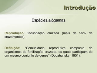 Introdução

                 Espécies alógamas


Reprodução: fecundação cruzada (mais de 95% de
cruzamentos).


Definição: “Comunidade reprodutiva composta de
organismos de fertilização cruzada, os quais participam de
um mesmo conjunto de genes” (Dobzhansky, 1951).
 