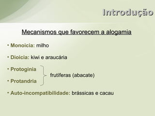Introdução

      Mecanismos que favorecem a alogamia

• Monoicia: milho

• Dioicia: kiwi e araucária

• Protoginia
                    frutíferas (abacate)
• Protandria

• Auto-incompatibilidade: brássicas e cacau
 