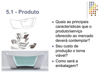 5.1 - Produto
 Quais as principais
características que o
produto/serviço
oferecido ao mercado
deverá contemplar?
 Seu custo de
produção o torna
viável?
 Como será a
embalagem?
 