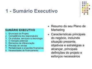 1 - Sumário Executivo
 Resumo do seu Plano de
Marketing
 Características principais
do negócio, incluindo
situação presente,
objetivos e estratégias a
alcançar, principais
definições do projeto e
esforços necessários
 