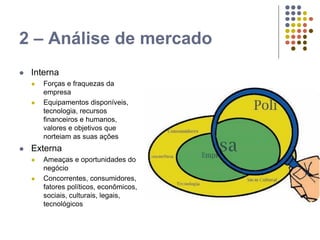 2 – Análise de mercado
 Interna
 Forças e fraquezas da
empresa
 Equipamentos disponíveis,
tecnologia, recursos
financeiros e humanos,
valores e objetivos que
norteiam as suas ações
 Externa
 Ameaças e oportunidades do
negócio
 Concorrentes, consumidores,
fatores políticos, econômicos,
sociais, culturais, legais,
tecnológicos
 
