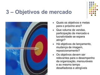 3 – Objetivos de mercado
 Quais os objetivos e metas
para o próximo ano?
 Que volume de vendas,
participação de mercado e
lucratividade se espera
atingir?
 Há objetivos de lançamento,
mudança de imagem,
reposicionamento?
 Os objetivos devem ser
relevantes para o desempenho
da organização, mensuráveis
e ao mesmo tempo
desafiadores e atingíveis
 
