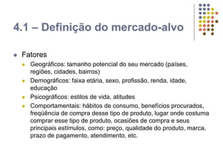 4.1 – Definição do mercado-alvo
 Fatores
 Geográficos: tamanho potencial do seu mercado (países,
regiões, cidades, bairros)
 Demográficos: faixa etária, sexo, profissão, renda, idade,
educação
 Psicográficos: estilos de vida, atitudes
 Comportamentais: hábitos de consumo, benefícios procurados,
freqüência de compra desse tipo de produto, lugar onde costuma
comprar esse tipo de produto, ocasiões de compra e seus
principais estímulos, como: preço, qualidade do produto, marca,
prazo de pagamento, atendimento, etc.
 