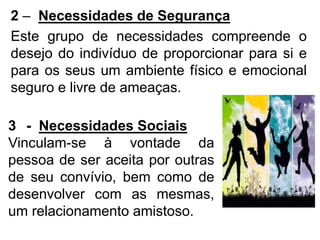 2 – Necessidades de Segurança
Este grupo de necessidades compreende o
desejo do indivíduo de proporcionar para si e
para os seus um ambiente físico e emocional
seguro e livre de ameaças.
3 - Necessidades Sociais
Vinculam-se à vontade da
pessoa de ser aceita por outras
de seu convívio, bem como de
desenvolver com as mesmas,
um relacionamento amistoso.
 
