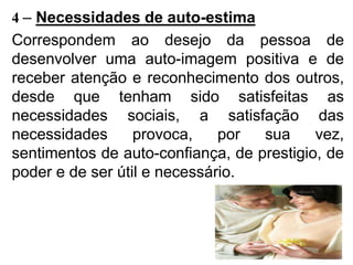 4 – Necessidades de auto-estima
Correspondem ao desejo da pessoa de
desenvolver uma auto-imagem positiva e de
receber atenção e reconhecimento dos outros,
desde que tenham sido satisfeitas as
necessidades sociais, a satisfação das
necessidades provoca, por sua vez,
sentimentos de auto-confiança, de prestigio, de
poder e de ser útil e necessário.
 