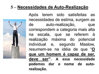 Após terem sido satisfeitas as
necessidades de estima, surgem as
de auto-realização, que
correspondem a categoria mais alta
na escala, que se referem à
realização máxima do potencial
individual e, segundo Maslow,
resumem-se na idéia de que “O
que um homem é capaz de ser,
deve ser”. A essa necessidade
podemos dar o nome de auto-
realização.
5 – Necessidades de Auto-Realização
 