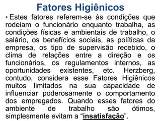 Fatores Higiênicos
• Estes fatores referem-se às condições que
rodeiam o funcionário enquanto trabalha, as
condições físicas e ambientais de trabalho, o
salário, os benefícios sociais, as políticas da
empresa, os tipo de supervisão recebido, o
clima de relações entre a direção e os
funcionários, os regulamentos internos, as
oportunidades existentes, etc. Herzberg,
contudo, considera esse Fatores Higiênicos
muitos limitados na sua capacidade de
influenciar poderosamente o comportamento
dos empregados. Quando esses fatores do
ambiente de trabalho são ótimos,
simplesmente evitam a “insatisfação”.
 