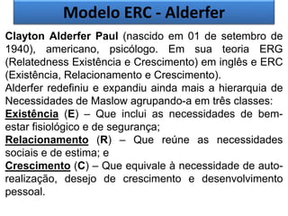 Modelo ERC - Alderfer
Clayton Alderfer Paul (nascido em 01 de setembro de
1940), americano, psicólogo. Em sua teoria ERG
(Relatedness Existência e Crescimento) em inglês e ERC
(Existência, Relacionamento e Crescimento).
Alderfer redefiniu e expandiu ainda mais a hierarquia de
Necessidades de Maslow agrupando-a em três classes:
Existência (E) – Que inclui as necessidades de bem-
estar fisiológico e de segurança;
Relacionamento (R) – Que reúne as necessidades
sociais e de estima; e
Crescimento (C) – Que equivale à necessidade de auto-
realização, desejo de crescimento e desenvolvimento
pessoal.
 