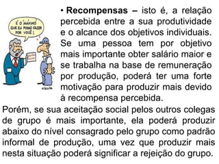 • Recompensas – isto é, a relação
percebida entre a sua produtividade
e o alcance dos objetivos individuais.
Se uma pessoa tem por objetivo
mais importante obter salário maior e
se trabalha na base de remuneração
por produção, poderá ter uma forte
motivação para produzir mais devido
à recompensa percebida.
Porém, se sua aceitação social pelos outros colegas
de grupo é mais importante, ela poderá produzir
abaixo do nível consagrado pelo grupo como padrão
informal de produção, uma vez que produzir mais
nesta situação poderá significar a rejeição do grupo.
 